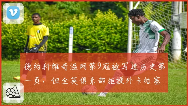 德约科维奇温网第9冠被写进历史第一页，但全英俱乐部拒授外卡给塞尔维亚老将引争议