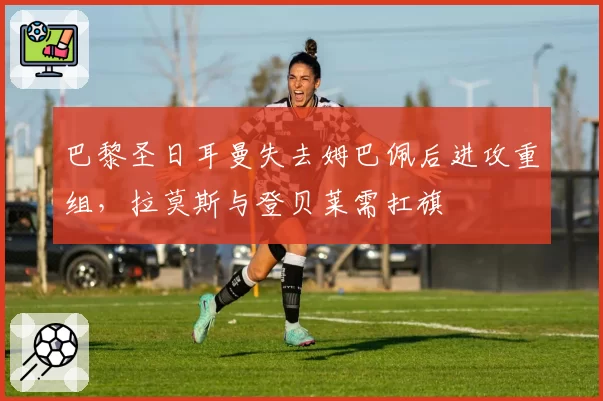 巴黎圣日耳曼失去姆巴佩后进攻重组，拉莫斯与登贝莱需扛旗