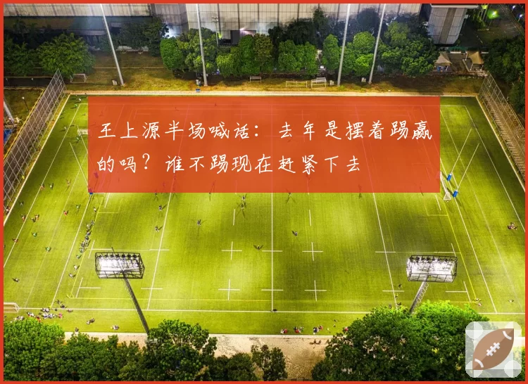 王上源半场喊话：去年是摆着踢赢的吗？谁不踢现在赶紧下去