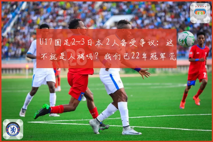 U17国足2-3日本 2人备受争议:这不就是人祸吗?我们已22年冠军荒