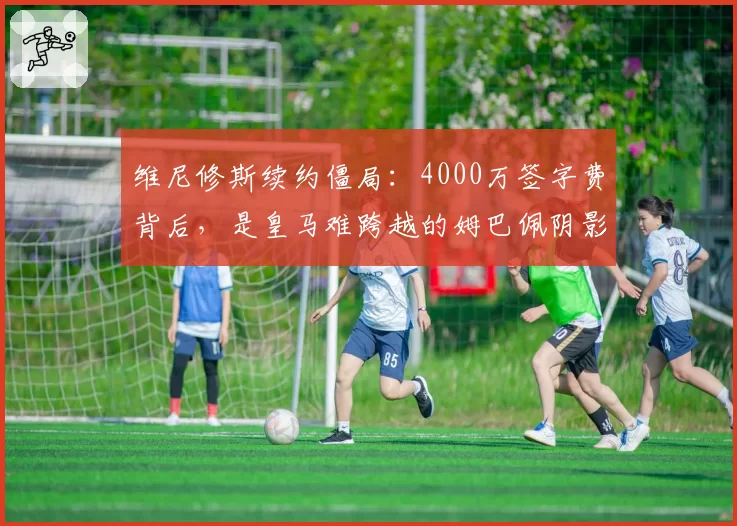 维尼修斯续约僵局:4000万签字费背后,是皇马难跨越的姆巴佩阴影