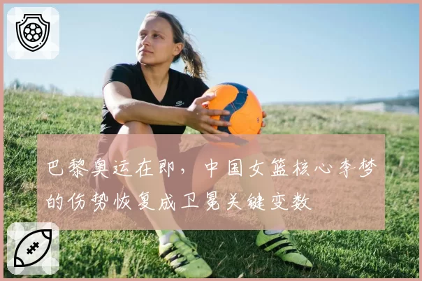 巴黎奥运在即，中国女篮核心李梦的伤势恢复成卫冕关键变数