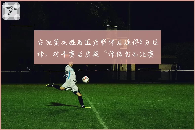 安洗莹决胜局医疗暂停后连得8分逆转,对手赛后质疑“诈伤打乱比赛节奏”