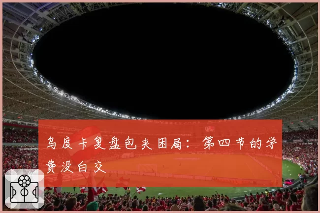 乌度卡复盘包夹困局：第四节的学费没白交