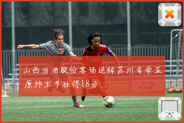 山西汾酒股份客场逆转苏州肯帝亚 原帅末节独得18分