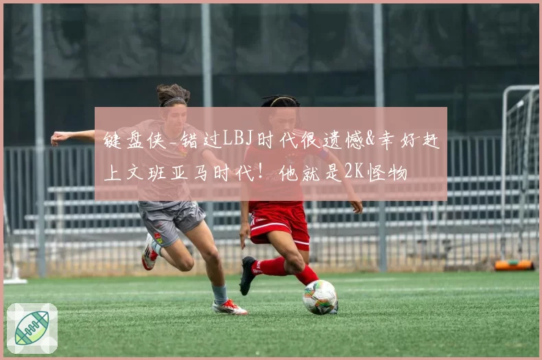 键盘侠_错过LBJ时代很遗憾&幸好赶上文班亚马时代！他就是2K怪物