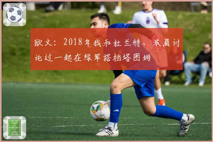欧文：2018年我和杜兰特、浓眉讨论过一起在绿军搭档塔图姆