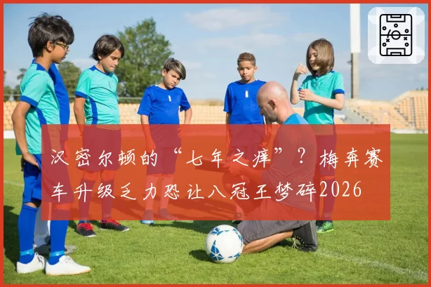 汉密尔顿的“七年之痒”？梅奔赛车升级乏力恐让八冠王梦碎2026