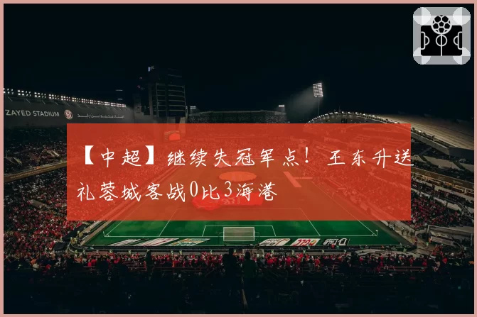 【中超】继续失冠军点!王东升送礼蓉城客战0比3海港