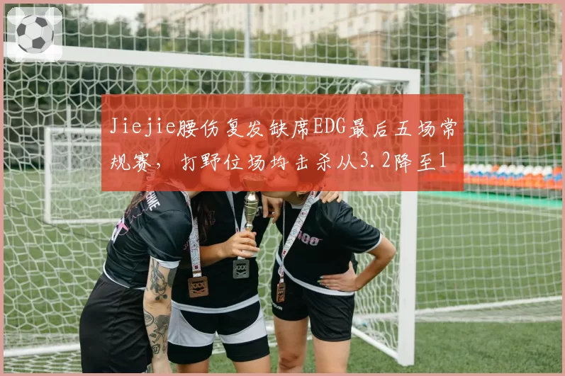 Jiejie腰伤复发缺席EDG最后五场常规赛,打野位场均击杀从3.2降至1.1