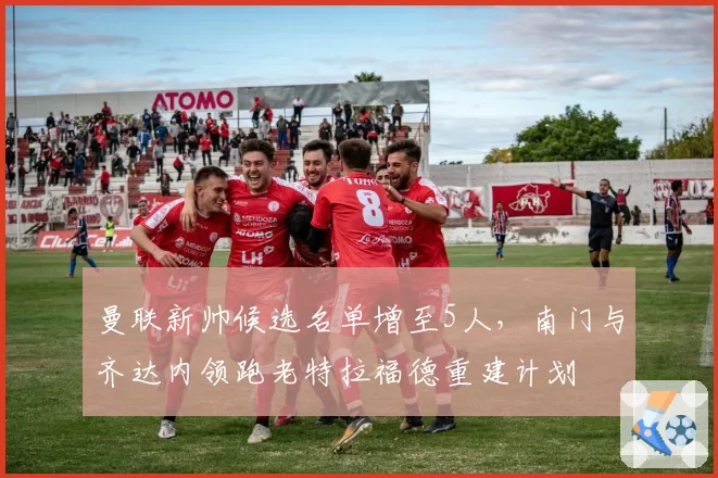 曼联新帅候选名单增至5人,南门与齐达内领跑老特拉福德重建计划