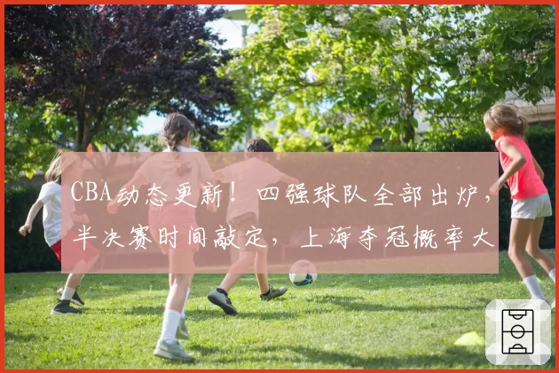 CBA动态更新！四强球队全部出炉，半决赛时间敲定，上海夺冠概率大增