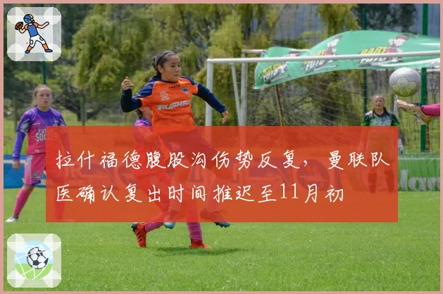 拉什福德腹股沟伤势反复，曼联队医确认复出时间推迟至11月初