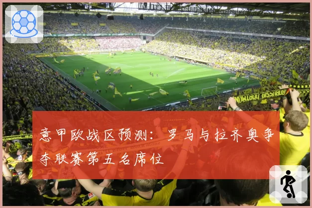 意甲欧战区预测：罗马与拉齐奥争夺联赛第五名席位