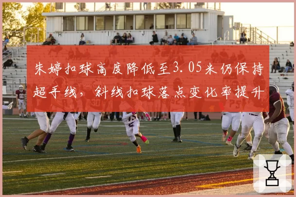 朱婷扣球高度降低至3.05米仍保持超手线，斜线扣球落点变化率提升至45%