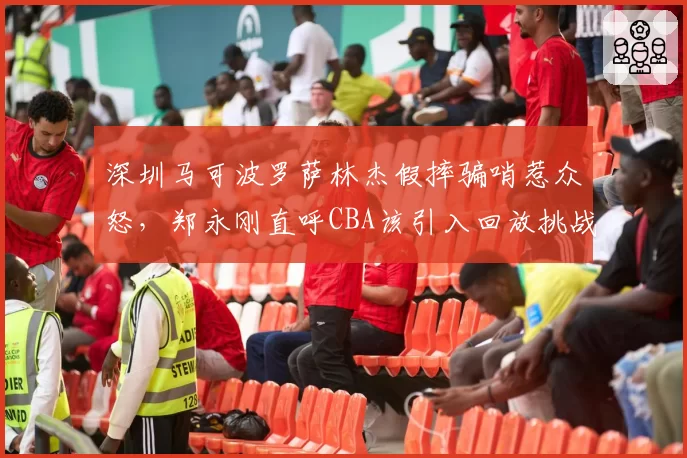 深圳马可波罗萨林杰假摔骗哨惹众怒，郑永刚直呼CBA该引入回放挑战