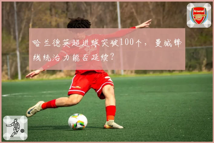 哈兰德英超进球突破100个,曼城锋线统治力能否延续?