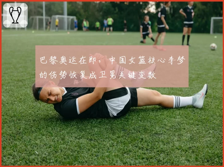 巴黎奥运在即，中国女篮核心李梦的伤势恢复成卫冕关键变数