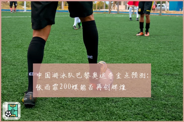 中国游泳队巴黎奥运夺金点预测：张雨霏200蝶能否再创辉煌