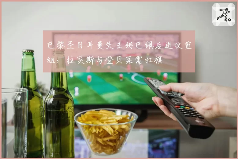 巴黎圣日耳曼失去姆巴佩后进攻重组，拉莫斯与登贝莱需扛旗