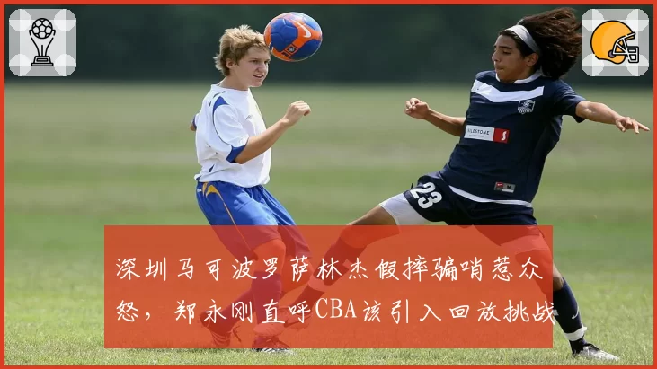 深圳马可波罗萨林杰假摔骗哨惹众怒，郑永刚直呼CBA该引入回放挑战