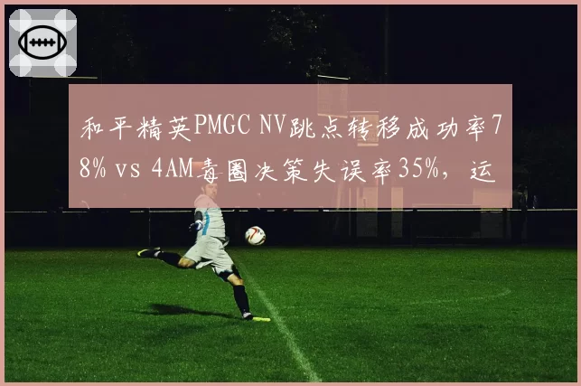 和平精英PMGC NV跳点转移成功率78% vs 4AM毒圈决策失误率35%，运营思路分化