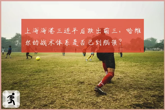 上海海港三连平后跌出前三，哈维尔的战术体系是否已到瓶颈？