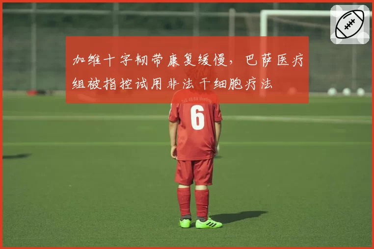 加维十字韧带康复缓慢，巴萨医疗组被指控试用非法干细胞疗法