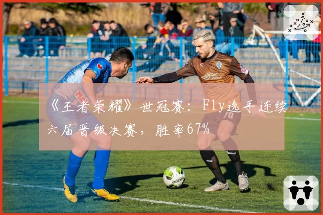 《王者荣耀》世冠赛:Fly选手连续六届晋级决赛,胜率67%
