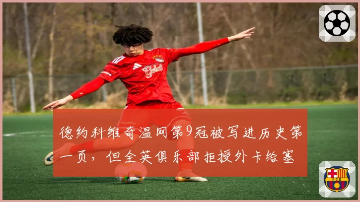 德约科维奇温网第9冠被写进历史第一页，但全英俱乐部拒授外卡给塞尔维亚老将引争议