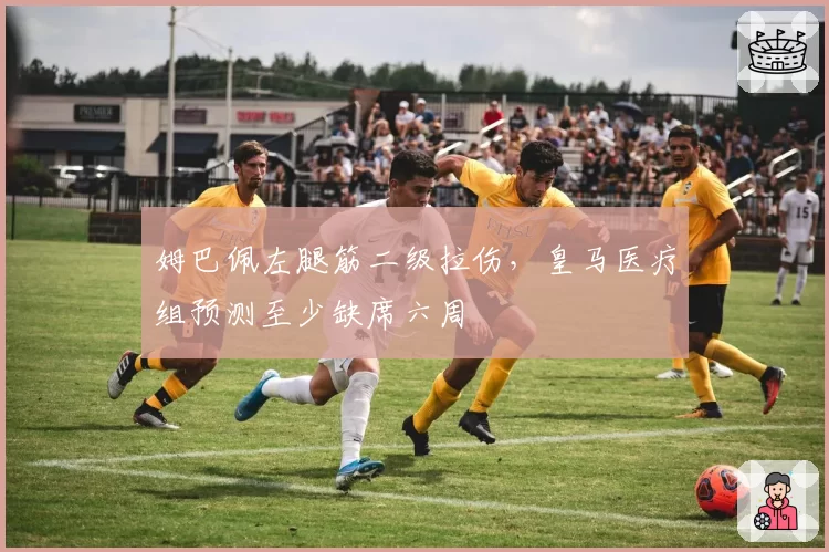 姆巴佩左腿筋二级拉伤，皇马医疗组预测至少缺席六周