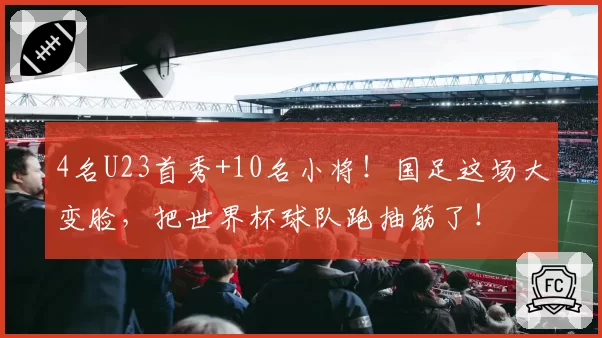 4名U23首秀+10名小将！国足这场大变脸，把世界杯球队跑抽筋了！