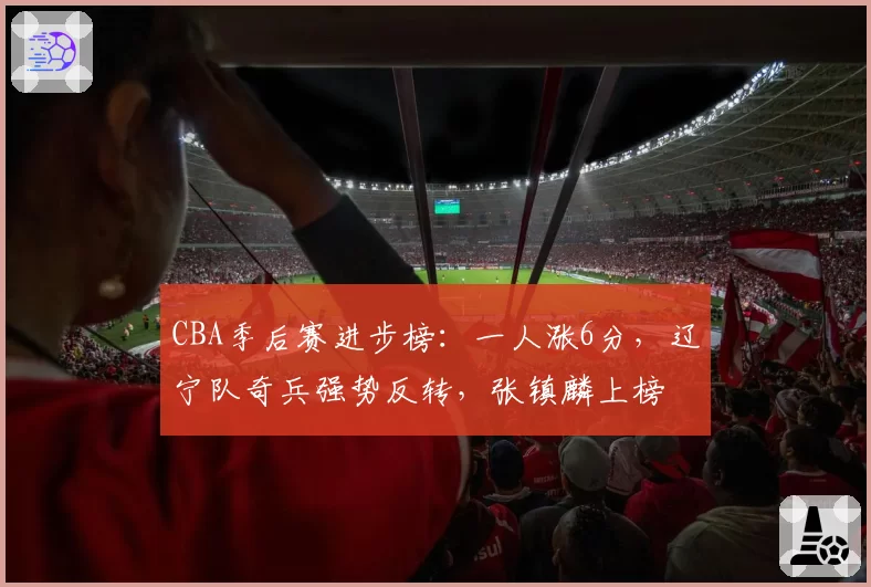 CBA季后赛进步榜:一人涨6分,辽宁队奇兵强势反转,张镇麟上榜