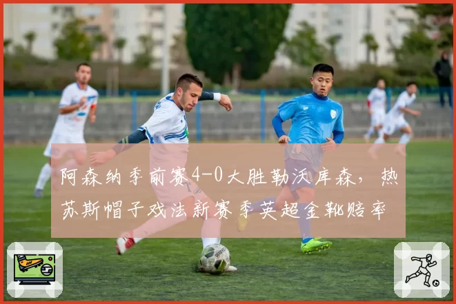 阿森纳季前赛4-0大胜勒沃库森，热苏斯帽子戏法新赛季英超金靴赔率跃居第一